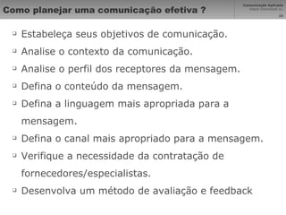 Como planejar uma comunicação efetiva ? Estabeleça seus objetivos de comunicação. Analise o contexto da comunicação. Analise o perfil dos receptores da mensagem. Defina o conteúdo da mensagem. Defina a linguagem mais apropriada para a mensagem. Defina o canal mais apropriado para a mensagem. Verifique a necessidade da contratação de fornecedores/especialistas.  Desenvolva um método de avaliação e feedback 