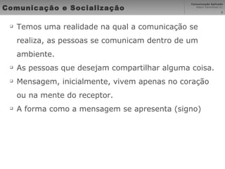 Comunicação e Socialização Temos uma realidade na qual a comunicação se realiza, as pessoas se comunicam dentro de um ambiente.  As pessoas que desejam compartilhar alguma coisa. Mensagem, inicialmente, vivem apenas no coração ou na mente do receptor. A forma como a mensagem se apresenta (signo) 