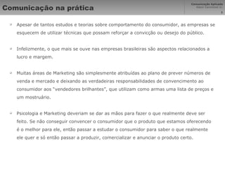 Comunicação na prática Apesar de tantos estudos e teorias sobre comportamento do consumidor, as empresas se esquecem de utilizar técnicas que possam reforçar a convicção ou desejo do público. Infelizmente, o que mais se ouve nas empresas brasileiras são aspectos relacionados a lucro e margem. Muitas áreas de Marketing são simplesmente atribuídas ao plano de prever números de venda e mercado e deixando as verdadeiras responsabilidades de convencimento ao consumidor aos “vendedores brilhantes”, que utilizam como armas uma lista de preços e um mostruário. Psicologia e Marketing deveriam se dar as mãos para fazer o que realmente deve ser feito. Se não conseguir convencer o consumidor que o produto que estamos oferecendo é o melhor para ele, então passar a estudar o consumidor para saber o que realmente ele quer e só então passar a produzir, comercializar e anunciar o produto certo. 