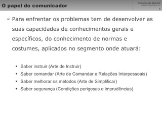 O papel do comunicador Para enfrentar os problemas tem de desenvolver as suas capacidades de conhecimentos gerais e específicos, do conhecimento de normas e costumes, aplicados no segmento onde atuará: Saber instruir (Arte de Instruir) Saber comandar (Arte de Comandar e Relações Interpessoais) Saber melhorar os métodos (Arte de Simplificar) Saber segurança (Condições perigosas e imprudências) 