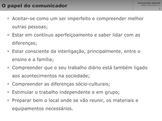 O papel do comunicador Aceitar-se como um ser imperfeito e compreender melhor outras pessoas; Estar em contínuo aperfeiçoamento e saber lidar com as diferenças; Estar consciente da interligação, principalmente, entre o ensino e a família; Compreender que o seu trabalho diário está também ligado aos acontecimentos na sociedade; Compreender as diferenças sócio-culturais; Estimular o trabalho independente e em grupo; Preparar bem o local onde se vão reunir, os materiais e equipamentos necessários. 