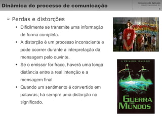 Dinâmica do processo de comunicação  Perdas e distorções Dificilmente se transmite uma informação de forma completa. A distorção é um processo inconsciente e pode ocorrer durante a interpretação da mensagem pelo ouvinte. Se o emissor for fraco, haverá uma longa distância entre a real intenção e a mensagem ﬁnal.  Quando um sentimento é convertido em palavras, há sempre uma distorção no signiﬁcado. 