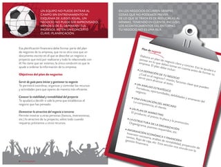 Un equipo no puede entrar al
campo sin entrenamiento ni
esquema de juego. Igual, un
negocio no puede ser improvisado;
menos si de él dependen tus
ingresos. Retén un concepto
clave: planificación.

Esa planificación financiera debe formar parte del plan
de negocios de tu empresa, que no es otra cosa que un
documento escrito en el que se describe un negocio o
proyecto que está por realizarse y todo lo relacionado con
él. No tiene que ser extenso; la única condición es que te
ayude a ordenar la información de tu empresa.
Objetivos del plan de negocios
Servir de guía para iniciar y gestionar tu negocio
Te permitirá coordinar, organizar y controlar los recursos
y actividades para que operes de manera más eficiente.
Conocer la viabilidad y rentabilidad del proyecto
Te ayudará a decidir si vale la pena que establezcas el
negocio que has pensado.
Demostrar lo atractivo del negocio a terceros
Permite mostrar a otras personas (bancos, inversionistas,
etc.) lo atractivo de tu proyecto, sobre todo cuando
requieras préstamos u otros recursos.

6 crecemype.pe

En los negocios ocurren siempre
cosas que no podemos prever.
De lo que se trata es de reducirlas al
mínimo, teniendo en cuenta, incluso,
los acontecimientos del entorno.
Tu negocio no es una isla.

Plan d
e

negoci

o
Elabor
a
pensar un plan de n
e
e
empre n lo que de gocio claro
bes to
y conc
s a . El p
m
is
lan de
be inc ar en cuent o. E so te ayu
luir:
a ante
• La d
s de fo dará a
ef
rmar t
	 ¿ Cu i n i c i ó n d e
u
ál e s e
l nego tu negoci
ser vir
o
cio?: m
pa r a a
isió
lcanza
r el éx n, fac tores c
ito.
• Un
lave qu
an
e pued
	 For t álisis e str
en
aleza s
atégi
co
, opor
negoc
tunida
io.
de s , d
ebilida
de s y a
• Una
mena z
e
a s del
	 La c valuación
ompet
encia, del merc a
do
el clien
te.
• Un
pl a n
de
	 El pr
oduc t m arketing
o, el p
recio,
la pla z
• La e
a y la p
s t ru c
romoc
tur a
	 Org
ión.
d
anigra
ma, pu e l a organ
estos r
iz
equerid ación
• Info
os, etc
r m ac
.
ió
	 Inve
rsión n n económ
ecesar
ic a y
venta s
fina
ia, an
, fl
gestió ujo de caja álisis de ren ncier a
n finan
,
t
ciera. etc. E sta sec abilidad, pro
ción n
os vinc yección de
ula co
n la
crecemype.pe 7

 