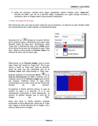 UNIDAD 3 LAS CAPAS

   9. Antes de continuar creando otras capas, guardamos nuestro trabajo como "capas.xcf",
      formato de GIMP, que nos va a permitir seguir trabajando con capas aunque cerremos y
      volvamos a abrir la imagen sobre la que estamos trabajando.

2. Hacer una copia de una capa

Otra forma de crear una capa es hacer copias de una ya existente. La copia de la capa "hereda" todas
las características de la capa copiada: es exactamente igual.




Hacemos clic en          situado en la parte inferior
de la ventana Capas y obtenemos una nueva capa
llamada "Copia de Capa azul". Renómbrala como
"Capa roja" y rellénala de este color cc0d0a (rojo)
de la misma forma que has rellenado la capa "Capa
azul". Observa cómo queda la Ventana Capas tras
rellenar de color rojo la nueva capa.




Observamos, en la Ventana Imagen, que la nueva
capa "Capa roja" oculta la "Capa azul". Por lo que
vamos a mover la "Capa roja" hacia la derecha.
Antes de nada hay que comprobar que en la
Ventana Capas está seleccionada la "Capa roja".

Después elegimos la herramienta Mover         en la
Caja de herramientas de GIMP y hacemos clic en
cualquier parte de la Ventana imagen para activar
esa ventana. Podemos mover la capa tanto
arrastrándola con el ratón como con las flechas del
teclado          (es         más           preciso).

Si pulsamos la flecha derecha (tecla), la capa se
moverá un píxel a la derecha. Si a la vez
mantenemos presionada la tecla Mayúsculas, se
moverá 10 píxeles siempre que la vista de la
imagen                 sea                  100%.

Pulsa seis veces la flecha derecha teniendo
presionada la tecla Mayúsculas, hasta que la "Capa
roja" llegue al borde derecho de la imagen, tal y
como se observa en la imagen.




                                               Página 8
 