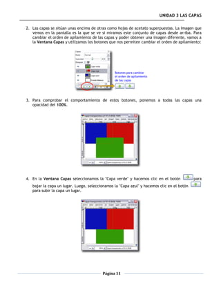 UNIDAD 3 LAS CAPAS

2. Las capas se sitúan unas encima de otras como hojas de acetato superpuestas. La imagen que
   vemos en la pantalla es la que se ve si miramos este conjunto de capas desde arriba. Para
   cambiar el orden de apilamiento de las capas y poder obtener una imagen diferente, vamos a
   la Ventana Capas y utilizamos los botones que nos permiten cambiar el orden de apilamiento:




3. Para comprobar el comportamiento de estos botones, ponemos a todas las capas una
   opacidad del 100%.




4. En la Ventana Capas seleccionamos la "Capa verde" y hacemos clic en el botón             para
   bajar la capa un lugar. Luego, seleccionamos la "Capa azul" y hacemos clic en el botón
   para subir la capa un lugar.




                                         Página 11
 