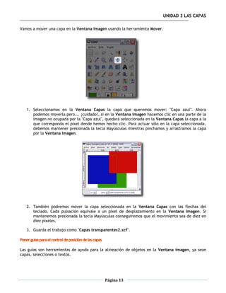 UNIDAD 3 LAS CAPAS

Vamos a mover una capa en la Ventana Imagen usando la herramienta Mover.




    1. Seleccionamos en la Ventana Capas la capa que queremos mover: "Capa azul". Ahora
       podemos moverla pero... ¡cuidado!, si en la Ventana Imagen hacemos clic en una parte de la
       imagen no ocupada por la "Capa azul", quedará seleccionada en la Ventana Capas la capa a la
       que corresponda el píxel donde hemos hecho clic. Para actuar sólo en la capa seleccionada,
       debemos mantener presionada la tecla Mayúsculas mientras pinchamos y arrastramos la capa
       por la Ventana Imagen.




    2. También podremos mover la capa seleccionada en la Ventana Capas con las flechas del
       teclado. Cada pulsación equivale a un píxel de desplazamiento en la Ventana Imagen. Si
       mantenemos presionada la tecla Mayúsculas conseguiremos que el movimiento sea de diez en
       diez píxeles.

    3. Guarda el trabajo como "Capas transparentes2.xcf".

Poner guías para el control de posición de las capas

Las guías son herramientas de ayuda para la alineación de objetos en la Ventana imagen, ya sean
capas, selecciones o textos.




                                                       Página 13
 