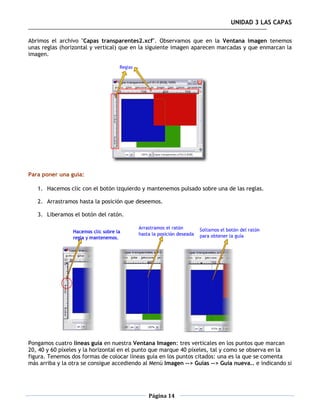 UNIDAD 3 LAS CAPAS

Abrimos el archivo "Capas transparentes2.xcf". Observamos que en la Ventana imagen tenemos
unas reglas (horizontal y vertical) que en la siguiente imagen aparecen marcadas y que enmarcan la
imagen.




Para poner una guía:

   1. Hacemos clic con el botón izquierdo y mantenemos pulsado sobre una de las reglas.

   2. Arrastramos hasta la posición que deseemos.

   3. Liberamos el botón del ratón.




Pongamos cuatro líneas guía en nuestra Ventana Imagen: tres verticales en los puntos que marcan
20, 40 y 60 píxeles y la horizontal en el punto que marque 40 píxeles, tal y como se observa en la
figura. Tenemos dos formas de colocar líneas guía en los puntos citados: una es la que se comenta
más arriba y la otra se consigue accediendo al Menú Imagen --> Guías --> Guía nueva.. e indicando si




                                             Página 14
 