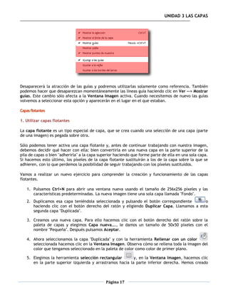 UNIDAD 3 LAS CAPAS




Desaparecerá la atracción de las guías y podremos utilizarlas solamente como referencia. También
podemos hacer que desaparezcan momentáneamente las líneas guía haciendo clic en Ver --> Mostrar
guías. Este cambio sólo afecta a la Ventana Imagen activa. Cuando necesitemos de nuevo las guías
volvemos a seleccionar esta opción y aparecerán en el lugar en el que estaban.

Capas flotantes

1. Utilizar capas flotantes

La capa flotante es un tipo especial de capa, que se crea cuando una selección de una capa (parte
de una imagen) es pegada sobre otra.

Sólo podemos tener activa una capa flotante y, antes de continuar trabajando con nuestra imagen,
debemos decidir qué hacer con ella: bien convertirla en una nueva capa en la parte superior de la
pila de capas o bien "adherirla" a la capa superior haciendo que forme parte de ella en una sola capa.
Si hacemos esto último, los píxeles de la capa flotante sustituirán a los de la capa sobre la que se
adhieren, con lo que perdemos la posibilidad de seguir trabajando con los píxeles sustituidos.

Vamos a realizar un nuevo ejercicio para comprender la creación y funcionamiento de las capas
flotantes.

    1. Pulsamos Ctrl+N para abrir una ventana nueva usando el tamaño de 256x256 píxeles y las
       características predeterminadas. La nueva imagen tiene una sola capa llamada "Fondo".
    2. Duplicamos esa capa teniéndola seleccionada y pulsando el botón correspondiente       o
       haciendo clic con el botón derecho del ratón y eligiendo Duplicar Capa. Llamamos a esta
       segunda capa "Duplicada".

    3. Creamos una nueva capa. Para ello hacemos clic con el botón derecho del ratón sobre la
       paleta de capas y elegimos Capa nueva..., le damos un tamaño de 50x50 píxeles con el
       nombre "Pequeña". Después pulsamos Aceptar.

    4. Ahora seleccionamos la capa "Duplicada" y con la herramienta Rellenar con un color
       seleccionada hacemos clic en la Ventana Imagen. Observa cómo se rellena toda la imagen del
       color que tengamos seleccionado en la paleta de color como color de primer plano.

    5. Elegimos la herramienta selección rectangular        y, en la Ventana Imagen, hacemos clic
       en la parte superior izquierda y arrastramos hacia la parte inferior derecha. Hemos creado



                                              Página 17
 