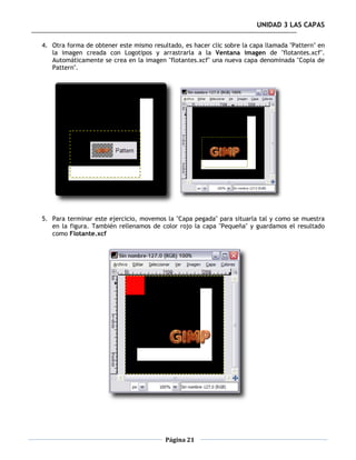 UNIDAD 3 LAS CAPAS

4. Otra forma de obtener este mismo resultado, es hacer clic sobre la capa llamada "Pattern" en
   la imagen creada con Logotipos y arrastrarla a la Ventana imagen de "flotantes.xcf".
   Automáticamente se crea en la imagen "flotantes.xcf" una nueva capa denominada "Copia de
   Pattern".




5. Para terminar este ejercicio, movemos la "Capa pegada" para situarla tal y como se muestra
   en la figura. También rellenamos de color rojo la capa "Pequeña" y guardamos el resultado
   como Flotante.xcf




                                         Página 21
 