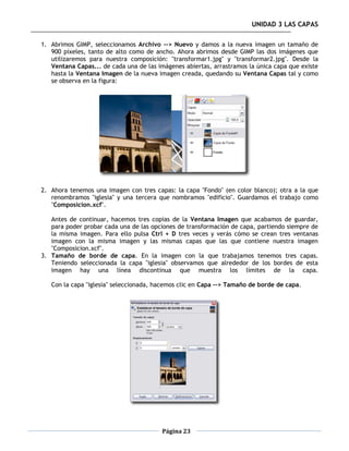 UNIDAD 3 LAS CAPAS

1. Abrimos GIMP, seleccionamos Archivo --> Nuevo y damos a la nueva imagen un tamaño de
   900 píxeles, tanto de alto como de ancho. Ahora abrimos desde GIMP las dos imágenes que
   utilizaremos para nuestra composición: "transformar1.jpg" y "transformar2.jpg". Desde la
   Ventana Capas... de cada una de las imágenes abiertas, arrastramos la única capa que existe
   hasta la Ventana Imagen de la nueva imagen creada, quedando su Ventana Capas tal y como
   se observa en la figura:




2. Ahora tenemos una imagen con tres capas: la capa "Fondo" (en color blanco); otra a la que
   renombramos "iglesia" y una tercera que nombramos "edificio". Guardamos el trabajo como
   "Composicion.xcf".

   Antes de continuar, hacemos tres copias de la Ventana Imagen que acabamos de guardar,
   para poder probar cada una de las opciones de transformación de capa, partiendo siempre de
   la misma imagen. Para ello pulsa Ctrl + D tres veces y verás cómo se crean tres ventanas
   imagen con la misma imagen y las mismas capas que las que contiene nuestra imagen
   "Composicion.xcf".
3. Tamaño de borde de capa. En la imagen con la que trabajamos tenemos tres capas.
   Teniendo seleccionada la capa "iglesia" observamos que alrededor de los bordes de esta
   imagen hay una línea discontinua que muestra los límites de la capa.

   Con la capa "iglesia" seleccionada, hacemos clic en Capa --> Tamaño de borde de capa.




                                         Página 23
 