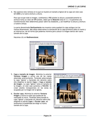 UNIDAD 3 LAS CAPAS

4. Nos aparece esta ventana en la que se muestra el tamaño original de la capa (en este caso
   621x800) y la nueva anchura y altura.

   Para que ocupe toda la imagen, cambiamos a 900 píxeles la altura y automáticamente la
   anchura toma un valor de 699 píxeles, dado que la Relación está en 1:1. Si queremos una
   transformación libre deberemos pulsar sobre los eslabones, y así modificar la altura y anchura
   a nuestro antojo.

   La parte denominada Deslizamiento nos muestra como quedará la capa antigua con las
   nuevas dimensiones. Más abajo observamos la simulación de la capa primitiva sobre la nueva y
   es interactiva, de tal forma que podemos moverla para colocar la imagen dentro del nuevo
   tamaño de la capa.

   Hacemos clic en Redimensionar.




5. Capa a tamaño de imagen. Minimiza la anterior
   Ventana Imagen y activa una de las copias
   obtenidas anteriormente. Teniendo seleccionada
   la capa "iglesia" y haciendo clic derecho sobre
   ella elegimos la opción Capa--> Capa a tamaño
   de imagen. La capa "iglesia" toma el tamaño de
   la imagen, en este caso aumenta a 900x900. Se
   crean píxeles transparentes en las zonas no
   ocupadas por la imagen de la iglesia.

6. Escalar capa. Minimiza la anterior Ventana
   Imagen y activa la copia que queda de las
   realizadas al inicio. Teniendo seleccionada la
   capa "iglesia" y haciendo clic derecho sobre ella
   elegimos la opción Capa--> Escalar capa, así
   tendremos la posibilidad de elegir el nuevo
   tamaño de la capa.




                                           Página 24
 