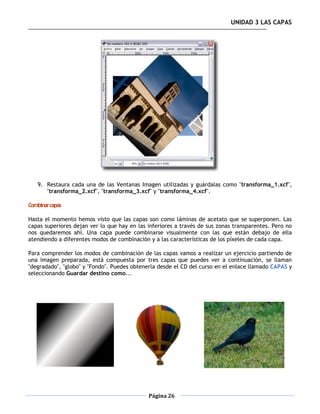 UNIDAD 3 LAS CAPAS




   9. Restaura cada una de las Ventanas Imagen utilizadas y guárdalas como "transforma_1.xcf",
      "transforma_2.xcf", "transforma_3.xcf" y "transforma_4.xcf".

Combinar capas

Hasta el momento hemos visto que las capas son como láminas de acetato que se superponen. Las
capas superiores dejan ver lo que hay en las inferiores a través de sus zonas transparentes. Pero no
nos quedaremos ahí. Una capa puede combinarse visualmente con las que están debajo de ella
atendiendo a diferentes modos de combinación y a las características de los píxeles de cada capa.

Para comprender los modos de combinación de las capas vamos a realizar un ejercicio partiendo de
una imagen preparada, está compuesta por tres capas que puedes ver a continuación, se llaman
"degradado", "globo" y "Fondo". Puedes obtenerla desde el CD del curso en el enlace llamado CAPAS y
seleccionando Guardar destino como...




                                             Página 26
 