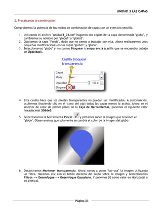 UNIDAD 3 LAS CAPAS

2. Practicando la combinación

Comprobemos la potencia de los modos de combinación de capas con un ejercicio sencillo.

   1. Utilizando el archivo "unidad3_01.xcf" hagamos dos copias de la capa denominada "globo", y
      cambiemos su nombre por "globo1" y "globo2".
   2. Ocultemos la capa "Fondo", dado que no vamos a trabajar con ella. Ahora realizaremos unas
      pequeñas modificaciones en las capas "globo1" y "globo".
   3. Seleccionamos "globo" y marcamos Bloquear transparencia (casilla que se encuentra debajo
      de Opacidad).




   4. Esta casilla hace que los píxeles transparentes no puedan ser modificados. A continuación,
      ocultemos (haciendo clic en el icono del ojo) todas las capas menos la activa. Ahora en el
      selector de color de primer plano de la Caja de Herramientas, ponemos el siguiente valor
      hexadecimal 5066e5.

   5. Seleccionamos la herramienta Pincel      y pintamos sobre la imagen que tenemos en
      "globo". Observaremos que solamente se cambia el color de la imagen del globo.




   6. Desactivamos Mantener transparencia. Ahora vamos a poner "borrosa" la imagen utilizando
      un filtro. Hacemos clic con el botón derecho del ratón sobre la imagen y seleccionamos
      Filtros --> Desenfoque --> Desenfoque Gaussiano. Y ponemos 20 como valor en Horizontal y
      en Vertical.




                                            Página 33
 