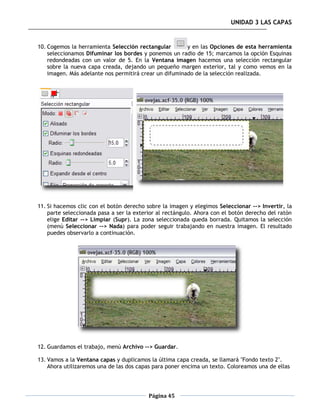 UNIDAD 3 LAS CAPAS


10. Cogemos la herramienta Selección rectangular        y en las Opciones de esta herramienta
    seleccionamos Difuminar los bordes y ponemos un radio de 15; marcamos la opción Esquinas
    redondeadas con un valor de 5. En la Ventana imagen hacemos una selección rectangular
    sobre la nueva capa creada, dejando un pequeño margen exterior, tal y como vemos en la
    imagen. Más adelante nos permitirá crear un difuminado de la selección realizada.




11. Si hacemos clic con el botón derecho sobre la imagen y elegimos Seleccionar --> Invertir, la
    parte seleccionada pasa a ser la exterior al rectángulo. Ahora con el botón derecho del ratón
    elige Editar --> Limpiar (Supr). La zona seleccionada queda borrada. Quitamos la selección
    (menú Seleccionar --> Nada) para poder seguir trabajando en nuestra imagen. El resultado
    puedes observarlo a continuación.




12. Guardamos el trabajo, menú Archivo --> Guardar.

13. Vamos a la Ventana capas y duplicamos la última capa creada, se llamará "Fondo texto 2".
    Ahora utilizaremos una de las dos capas para poner encima un texto. Coloreamos una de ellas




                                          Página 45
 