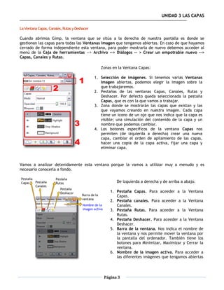 UNIDAD 3 LAS CAPAS

La Ventana Capas, Canales, Rutas y Deshacer

Cuando abrimos Gimp, la ventana que se sitúa a la derecha de nuestra pantalla es donde se
gestionan las capas para todas las Ventanas Imagen que tengamos abiertas. En caso de que hayamos
cerrado de forma independiente esta ventana, para poder mostrarla de nuevo debemos acceder al
menú de la Caja de herramientas --> Archivo --> Diálogos -- > Crear un empotrable nuevo -->
Capas, Canales y Rutas.

                                                 Zonas en la Ventana Capas:

                                              1. Selección de imágenes. Si tenemos varias Ventanas
                                                 Imagen abiertas, podemos elegir la imagen sobre la
                                                 que trabajaremos.
                                              2. Pestañas de las ventanas Capas, Canales, Rutas y
                                                 Deshacer. Por defecto queda seleccionada la pestaña
                                                 Capas, que es con la que vamos a trabajar.
                                              3. Zona donde se mostrarán las capas que existan y las
                                                 que vayamos creando en nuestra imagen. Cada capa
                                                 tiene un icono de un ojo que nos indica que la capa es
                                                 visible; una simulación del contenido de la capa y un
                                                 nombre que podemos cambiar.
                                              4. Los botones específicos de la ventana Capas nos
                                                 permiten (de izquierda a derecha) crear una nueva
                                                 capa, cambiar el orden de apilamiento de las capas,
                                                 hacer una copia de la capa activa, fijar una capa y
                                                 eliminar capa.



Vamos a analizar detenidamente esta ventana porque la vamos a utilizar muy a menudo y es
necesario conocerla a fondo.


                                                         De izquierda a derecha y de arriba a abajo.

                                                      1. Pestaña Capas. Para aceeder a la Ventana
                                                         Capas.
                                                      2. Pestaña canales. Para aceeder a la Ventana
                                                         Canales.
                                                      3. Pestaña Rutas. Para aceeder a la Ventana
                                                         Rutas.
                                                      4. Pestaña Deshacer. Para aceeder a la Ventana
                                                         Deshacer.
                                                      5. Barra de la ventana. Nos indica el nombre de
                                                         la ventana y nos permite mover la ventana por
                                                         la pantalla del ordenador. También tiene los
                                                         botones para Minimizar, Maximizar y Cerrar la
                                                         ventana.
                                                      6. Nombre de la imagen activa. Para acceder a
                                                         las diferentes imágenes que tengamos abiertas




                                                   Página 3
 