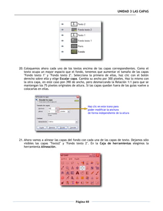 UNIDAD 3 LAS CAPAS




20. Coloquemos ahora cada uno de los textos encima de las capas correspondientes. Como el
    texto ocupa un mayor espacio que el fondo, tenemos que aumentar el tamaño de las capas
    "Fondo texto 1" y "Fondo texto 2". Selecciona la primera de ellas, haz clic con el botón
    derecho sobre ella y elige Escalar capa. Cambia su ancho por 300 píxeles. Haz lo mismo con
    la otra capa, en este caso pon 390 de ancho, pero desmarcando la Relación 1:1 para que se
    mantengan los 75 píxeles originales de altura. Si las capas quedan fuera de las guías vuelve a
    colocarlas en ellas.




21. Ahora vamos a alinear las capas del fondo con cada una de las capas de texto. Dejamos sólo
    visibles las capas "Texto2" y "Fondo texto 2". En la Caja de herramientas elegimos la
    herramienta Alineación.




                                          Página 48
 