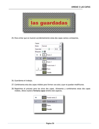 UNIDAD 3 LAS CAPAS




25. Para evitar que se mueven accidentalmente estas dos capas vamos a enlazarlas.




26. Guardamos el trabajo.

27. Combinamos esta dos capas visibles para formar una sola y que no puedan modificarse.

28. Repetimos el proceso para las otras dos capas. Alineamos y combinamos estas dos capas
    visibles. Ahora nuestra Ventana capas tendrá este aspecto.




                                         Página 50
 