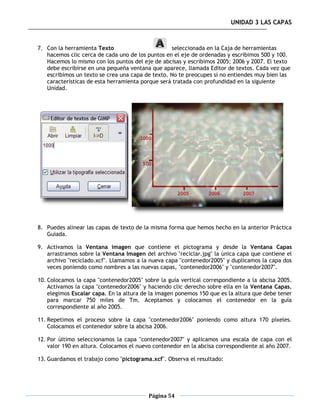 UNIDAD 3 LAS CAPAS



7. Con la herramienta Texto                       seleccionada en la Caja de herramientas
   hacemos clic cerca de cada uno de los puntos en el eje de ordenadas y escribimos 500 y 100.
   Hacemos lo mismo con los puntos del eje de abcisas y escribimos 2005; 2006 y 2007. El texto
   debe escribirse en una pequeña ventana que aparece, llamada Editor de textos. Cada vez que
   escribimos un texto se crea una capa de texto. No te preocupes si no entiendes muy bien las
   características de esta herramienta porque será tratada con profundidad en la siguiente
   Unidad.




8. Puedes alinear las capas de texto de la misma forma que hemos hecho en la anterior Práctica
   Guiada.

9. Activamos la Ventana imagen que contiene el pictograma y desde la Ventana Capas
   arrastramos sobre la Ventana Imagen del archivo "reciclar.jpg" la única capa que contiene el
   archivo "reciclado.xcf". Llamamos a la nueva capa "contenedor2005" y duplicamos la capa dos
   veces poniendo como nombres a las nuevas capas, "contenedor2006" y "contenedor2007".

10. Colocamos la capa "contenedor2005" sobre la guía vertical correspondiente a la abcisa 2005.
    Activamos la capa "contenedor2006" y haciendo clic derecho sobre ella en la Ventana Capas,
    elegimos Escalar capa. En la altura de la imagen ponemos 150 que es la altura que debe tener
    para marcar 750 miles de Tm. Aceptamos y colocamos el contenedor en la guía
    correspondiente al año 2005.

11. Repetimos el proceso sobre la capa "contenedor2006" poniendo como altura 170 píxeles.
    Colocamos el contenedor sobre la abcisa 2006.

12. Por último seleccionamos la capa "contenedor2007" y aplicamos una escala de capa con el
    valor 190 en altura. Colocamos el nuevo contenedor en la abcisa correspondiente al año 2007.

13. Guardamos el trabajo como "pictograma.xcf". Observa el resultado:




                                         Página 54
 