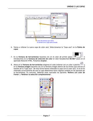 UNIDAD 3 LAS CAPAS




6. Vamos a rellenar la nueva capa de color azul. Seleccionamos la "Capa azul" en la Paleta de
   capas



7. En la Ventana de herramientas hacemos clic en el color de primer plano                  e
   introducimos en la Ventana de selección de color el valor hexadecimal 0b10b7 (azul) en el
   apartado Notación HTML. Pulsamos Aceptar.

8. Ahora en la Ventana de herramientas elegimos el cubo (rellenar con un color o patrón)        y
   en la Ventana imagen hacemos clic en la Ventana imagen dentro de los límites que marcan el
   tamaño de la "Capa azul". De esta forma hemos rellenado la capa con el color azul. Si no se ha
   rellenado correctamente de azul la capa deberemos hacer algunos cambios en las opciones de
   la herramienta. En concreto, deberían estar marcadas las opciones "Relleno con color de
   frente" y "Rellenar la selección completamente".




                                          Página 7
 