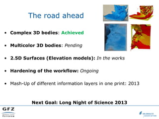The road ahead

• Complex 3D bodies: Achieved

• Multicolor 3D bodies: Pending

• 2.5D Surfaces (Elevation models): In the works

• Hardening of the workflow: Ongoing

• Mash-Up of different information layers in one print: 2013



            Next Goal: Long Night of Science 2013
 