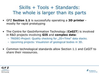 Skills + Tools + Standards:
       The whole is larger than its parts
• GFZ Section 1.1 is successfully operating a 3D printer -
  mostly for rapid prototyping

• The Centre for GeoInformation Technology (CeGIT) is involved
  in R&D projects involving GIS and complex data:
   – TRIDEC-Project: Quality checking for „2D+Time“ data stacks.
   – Upcoming projects: Visualizion of geological bodies in 3D.

• Common technological standards allow Section 1.1 and CeGIT to
  share their ressources.
 