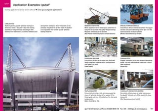 igubal®

Application Examples: igubal®

Exciting applications can be viewed online at

LIMELIGHT BV
Stadium paneling igubal® spherical bearings of

www.igus.eu/igubal-applications

SPECIAL-PURPOSE VEHICLE
Insensitive to dirt and maintenance-free: The rugged
clevises and spherical bearings never give in on the
special-purpose municipal vehicles.
(Multicar Spezialfahrzeuge GmbH)

CARAVAN STEP
Rugged, insensitive to dirt and vibration-dampening
igubal® rod ends withstand the loads even in worstcase conditions.
(Hymer AG)

TEXTILE INDUSTRY
Concentricity errors and jolts are compensated by
means of spherical clevises in the support of the
thread guide unit more efficiently than the alternative
metal product.
(Sahm GmbH & Co. KG)

706

RESEARCH INSTITUTE
Mirror adjustment of the telescope is performed virtually free of backlash with igubal® flange bearings.
Magnetic influences can be avoided.
(Max-Planck Institut for physics and astrophysics)

PACKAGING MACHINE
Long service life and, at the same time, food-safe
design have been implemented in this application
with igubal® rod ends.
(Leeb GmbH)

dimension series K are used in the main bearing
assembly of every individual slat owing to their
freedom from maintenance, corrosion resistance and

atmospheric resistance. Since these slats can be
swiveled, this allows the air flow inside the stadium
to be regulated. Part number: igubal® spherical
bearing KGLM-08

CHOCOLATE DECORATION SYSTEM
Decoration without grease by using maintenancefree igubal® rod ends turn all the sweets into sheer
enjoyment.
(Wolf Spezialmaschinen GmbH)

igus® GmbH Germany  |  Phone +49 2203 9649-145 Fax -334  |  info@igus.de  |  www.igus.eu

707

 
