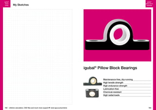 igubal®
clevis
joints

igubal®
pillow block
bearings

My Sketches

igubal® Pillow Block Bearings
Maintenance-free, dry-running
High tensile strength
High endurance strength
Lubrication-free
Chemical-resistant
High radial loads

762 Lifetime calculation, CAD files and much more support

www.igus.eu/eu/clevis

763

 