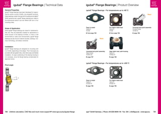 igubal®
flange
bearings

igubal® Flange Bearings | Technical Data

General Properties

igubal®
flange
bearings

igubal® Flange Bearings | Product Overview
igubal® Flange Bearings – For temperatures up to +80 °C

igubal Flange bearings have been developed for supporting the centre or ends of shafts. Like all igubal® products,
these bearings consist of an igumid G housing and an iglidur®
W300 spherical ball. igubal® flange bearings are made to
the dimensional series E and are offered with two or four
mounting holes.
®

New!

Easy to install
Series E
EFOM

Areas of Application
Since igubal® flange bearings are made for maintenancefree use, they are especially suitable for applications in
which access to the bearing is limited, in moist or wet
en­ iron­ ents or clean room environments. igubal® flange
v
m
bearings are also found in electric brushes, awnings, conveyor technology, and bakery machines.

For higher radial load
Series E
EFSM

from page 782

from page 784

Universal and quick assembly
Female thread
GFSM-IG
page 786

New!

Installation
igubal® flange bearings are designed for mounting with
2 or 4 bolts, depending on the design. The 2-hole types are
provided with elongated holes, which allow easy and flexible
installation. An exact positioning of the bear­ng housing is
i
not necessary, since the flange bearing compensates for
alignment errors.

Universal and quick assembly
Male thread
GFSM-AG
page 787

High static load, split housing
Series K
KFSM-GT
page 788

igubal® Flange Bearings – For temperatures up to +200 °C

Pivot angle

α
Easy to install
Series E
EFOM-HT
page 789

780 Lifetime calculation, CAD files and much more support

www.igus.eu/eu/igubal-flange

For higher radial load
Series E
EFSM-HT
page 790

igus® GmbH Germany  |  Phone +49 2203 9649-145 Fax -334  |  info@igus.de  |  www.igus.eu

781

 