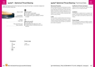 igubal®
thrust
bearings

igubal® – Spherical Thrust Bearing

igubal® self-aligning spherical thrust bearings are very easy to fit and help to compensate misalignment
errors and prevent edge loads.

Easy to install

Compensation
of misalignment errors
Prevent
edge loads
Very good friction and
wear properties

Temperature
+80º

When to use it?
	f you want to save weight
I
	f corrosion resistance is requested
I
	f a bearing with a good coefficient of friction
I
is sought

When not to use it?
	 t very high loads
A
	f temperatures are higher than +80 °C
I
	f a high number of revolutions have to be
I
achieved

igubal® Spherical Thrust Bearing | Technical Data

igubal®
thrust
bearings

Mechanical Properties

Coefficients of Friction and Speed

igubal self-aligning spherical thrust bearings are very easy
to fit and help to compensate for alignment errors and
prevent edge loads.The housing pad is made of the impact
resistant, thermoplastic composite material igumid G. The
spherical washer is made of the iglidur® W300 plain bearing
material. This combination provides exceptionally good
friction and wear properties.

Taking into account the radial load, maximum surface
speeds up to 0.5 m/s rotating are possible.

®

Loads
The load capacity of igubal® spherical thrust bearings is
very high for standard ambient temperatures. For high
continuous loads and high temperatures, the load capacity
of the thrust bearings should be tested in an experiment
that simulates the application.

Installation
The housing pad is installed so that it is countersunk and
secured. The spherical washer is loosely fitted in the socket
and is held in place by the shaft that is placed into the
bearing.

Product Range
igubal® spherical thrust bearings are available in standard
form to suit diameters from 5 to 20 mm. Please contact us
if you require other dimensions.

Product range
1 type
Ø 5–20 mm

–30º

812

More information

www.igus.eu/eu/thrust-bearings

igus® GmbH Germany  |  Phone +49 2203 9649-145 Fax -334  |  info@igus.de  |  www.igus.eu

813

 