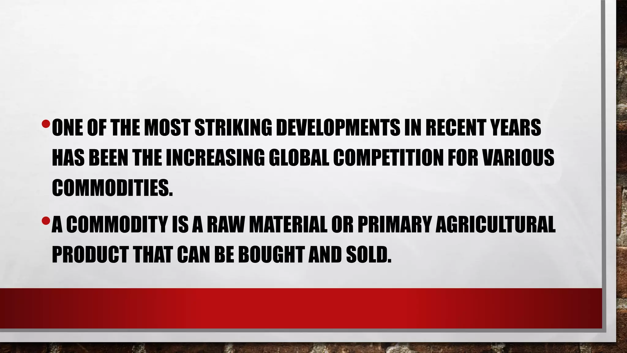 •ONE OF THE MOST STRIKING DEVELOPMENTS IN RECENT YEARS
HAS BEEN THE INCREASING GLOBAL COMPETITION FOR VARIOUS
COMMODITIES.
•A COMMODITY IS A RAW MATERIAL OR PRIMARY AGRICULTURAL
PRODUCT THAT CAN BE BOUGHT AND SOLD.
 