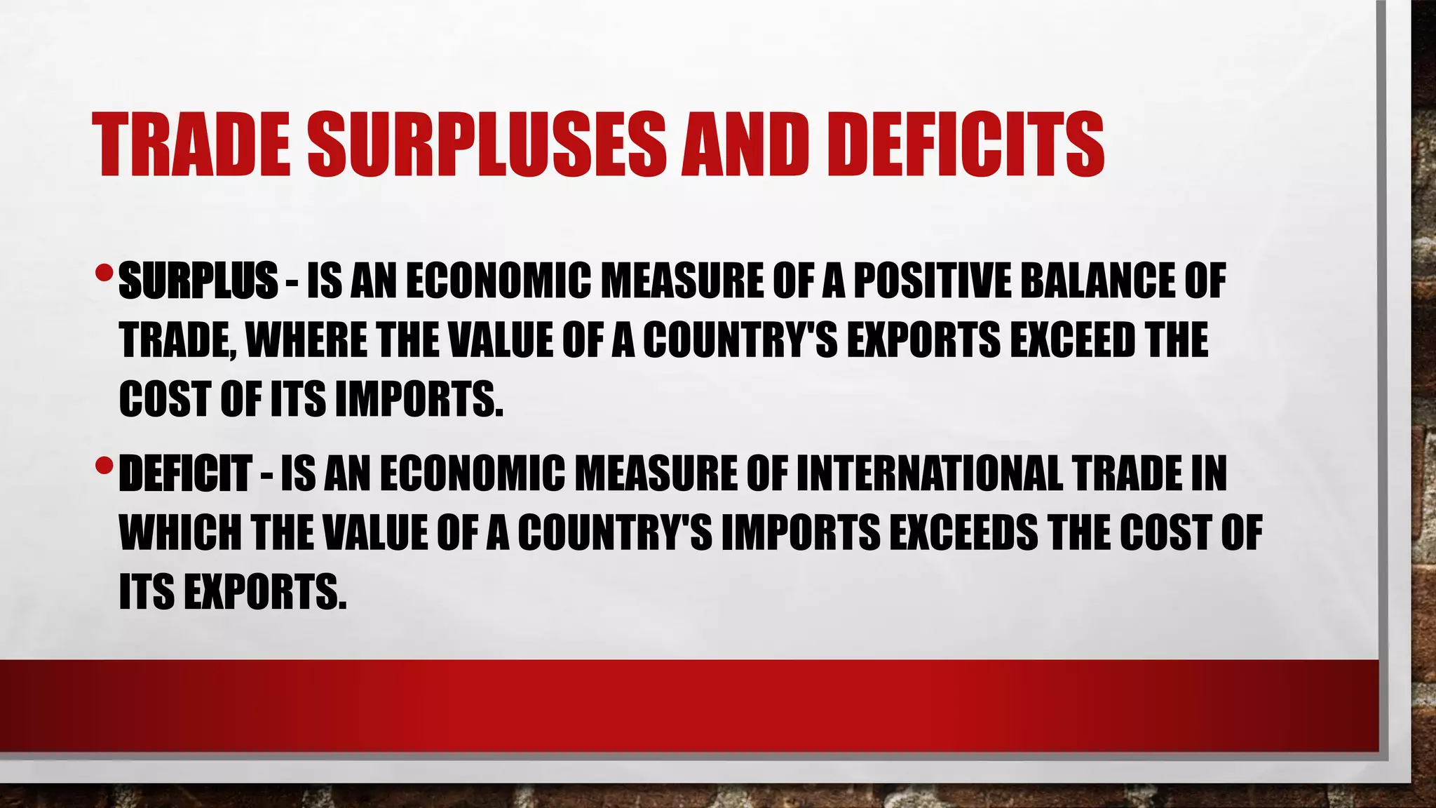 TRADE SURPLUSES AND DEFICITS
•SURPLUS - IS AN ECONOMIC MEASURE OF A POSITIVE BALANCE OF
TRADE, WHERE THE VALUE OF A COUNTRY'S EXPORTS EXCEED THE
COST OF ITS IMPORTS.
•DEFICIT - IS AN ECONOMIC MEASURE OF INTERNATIONAL TRADE IN
WHICH THE VALUE OF A COUNTRY'S IMPORTS EXCEEDS THE COST OF
ITS EXPORTS.
 