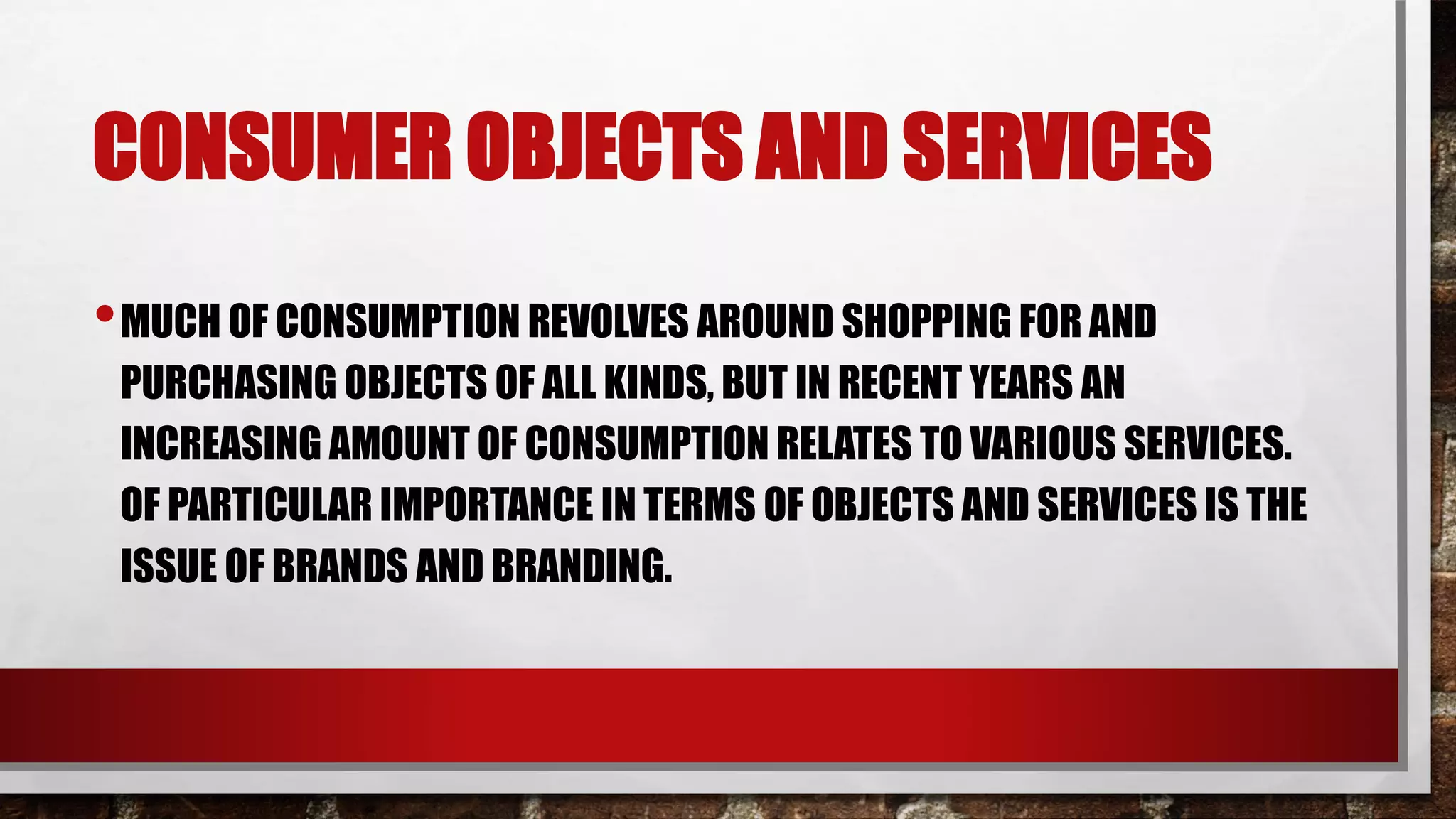 CONSUMER OBJECTS AND SERVICES
•MUCH OF CONSUMPTION REVOLVES AROUND SHOPPING FOR AND
PURCHASING OBJECTS OF ALL KINDS, BUT IN RECENT YEARS AN
INCREASING AMOUNT OF CONSUMPTION RELATES TO VARIOUS SERVICES.
OF PARTICULAR IMPORTANCE IN TERMS OF OBJECTS AND SERVICES IS THE
ISSUE OF BRANDS AND BRANDING.
 