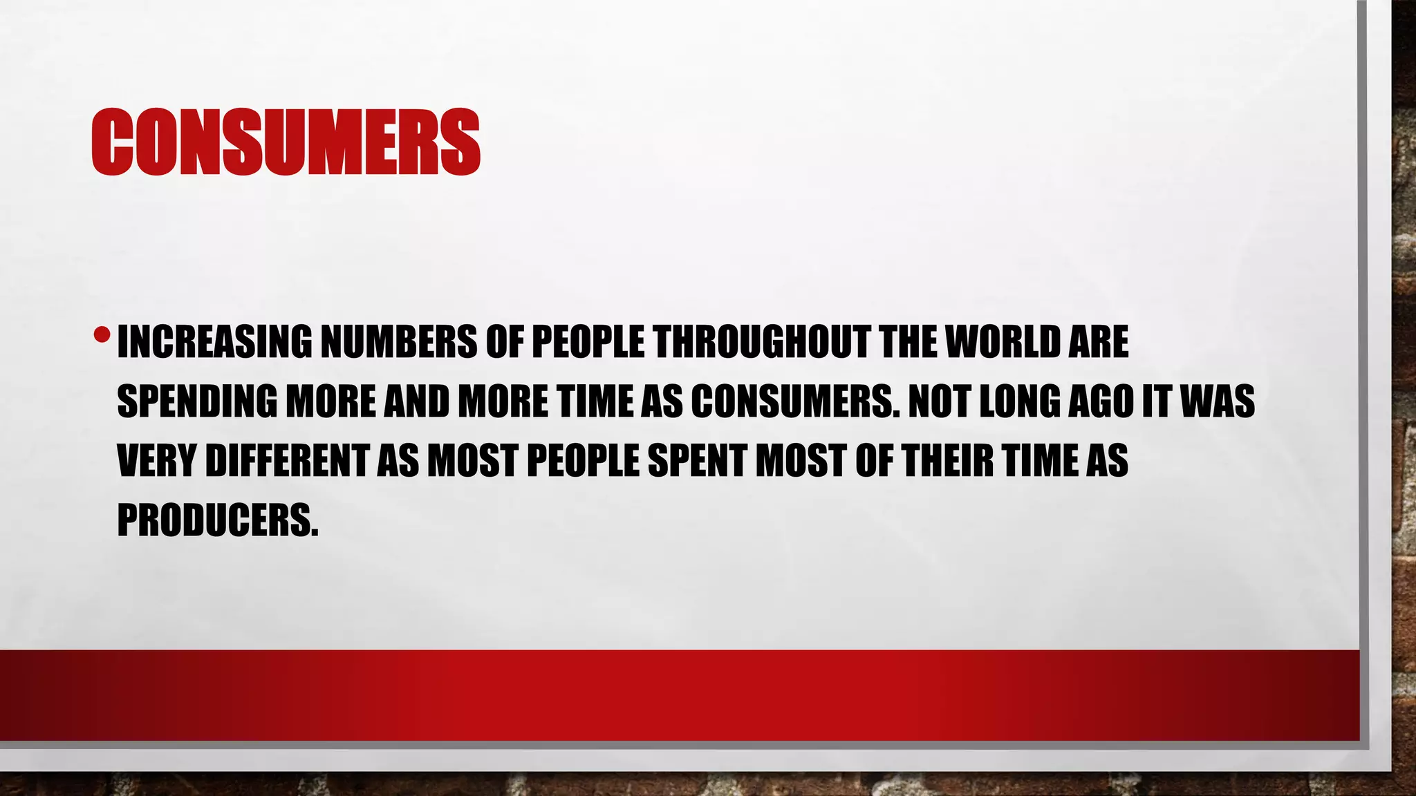 CONSUMERS
•INCREASING NUMBERS OF PEOPLE THROUGHOUT THE WORLD ARE
SPENDING MORE AND MORE TIME AS CONSUMERS. NOT LONG AGO IT WAS
VERY DIFFERENT AS MOST PEOPLE SPENT MOST OF THEIR TIME AS
PRODUCERS.
 