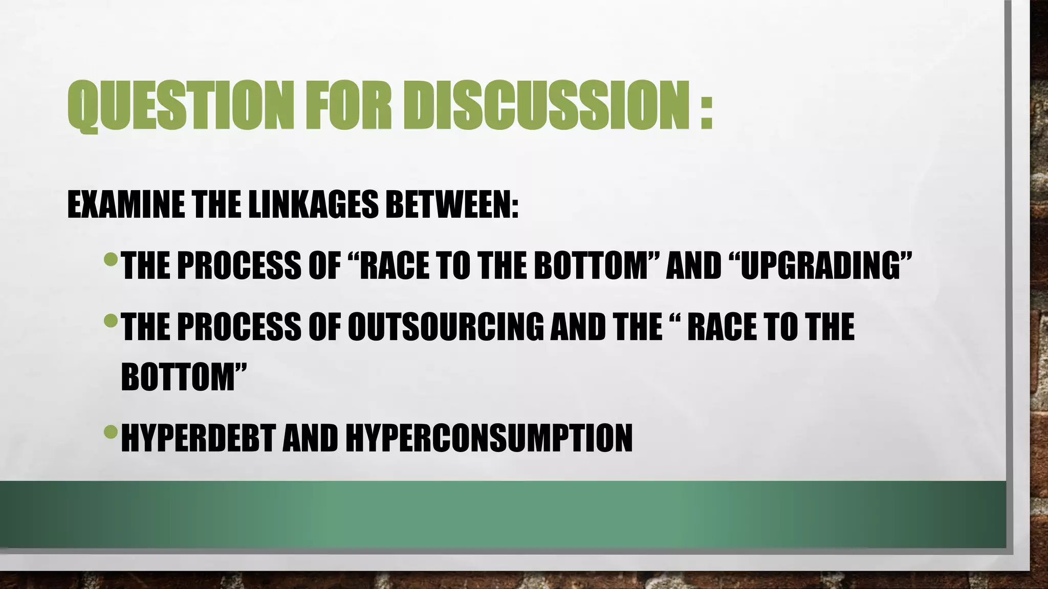 QUESTION FOR DISCUSSION :
EXAMINE THE LINKAGES BETWEEN:
•THE PROCESS OF “RACE TO THE BOTTOM” AND “UPGRADING”
•THE PROCESS OF OUTSOURCING AND THE “ RACE TO THE
BOTTOM”
•HYPERDEBT AND HYPERCONSUMPTION
 