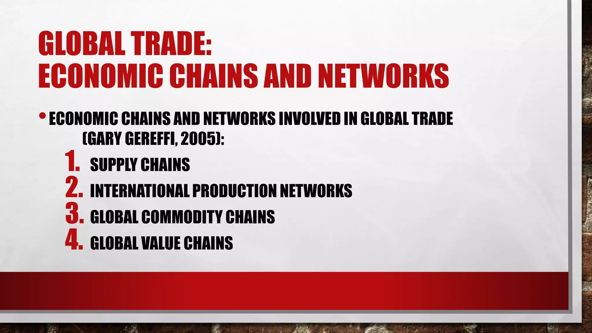 GLOBAL TRADE:
ECONOMIC CHAINS AND NETWORKS
•ECONOMIC CHAINS AND NETWORKS INVOLVED IN GLOBAL TRADE
(GARY GEREFFI, 2005):
1. SUPPLY CHAINS
2. INTERNATIONAL PRODUCTION NETWORKS
3. GLOBAL COMMODITY CHAINS
4. GLOBAL VALUE CHAINS
 