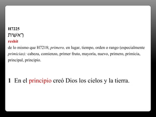 H7225
‫ִׁית‬‫ש‬‫א‬ֵ‫ר‬
reshít
de lo mismo que H7218; primero, en lugar, tiempo, orden o rango (especialmente
primicias): cabeza, comienzo, primer fruto, mayoría, nuevo, primero, primicia,
principal, principio.
1 En el principio creó Dios los cielos y la tierra.
 