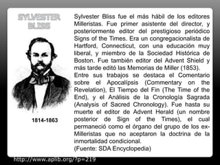 Sylvester Bliss fue el más hábil de los editores
Milleristas. Fue primer asistente del director, y
posteriormente editor del prestigioso periódico
Signs of the Times. Era un congregacionalista de
Hartford, Connecticut, con una educación muy
liberal, y miembro de la Sociedad Histórica de
Boston. Fue también editor del Advent Shield y
más tarde editó las Memorias de Miller (1853).
Entre sus trabajos se destaca el Comentario
sobre el Apocalípsis (Commentary on the
Revelation), El Tiempo del Fin (The Time of the
End), y el Análisis de la Cronología Sagrada
(Analysis of Sacred Chronology). Fue hasta su
muerte el editor de Advent Herald (un nombre
posterior de Sign of the Times), el cual
permaneció como el órgano del grupo de los ex-
Milleristas que no aceptaron la doctrina de la
inmortalidad condicional.
(Fuente: SDA Encyclopedia)
SYLVESTER
BLISS
1814-1863
http://www.aplib.org/?p=219
 