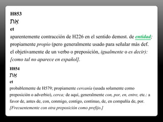 H853
‫ֵת‬‫א‬
et
aparentemente contracción de H226 en el sentido demost. de entidad;
propiamente propio (pero generalmente usado para señalar más def.
el objetivamente de un verbo o preposición, igualmente o es decir):
[como tal no aparece en español].
H854
‫ֵת‬‫א‬
et
probablemente de H579; propiamente cercanía (usada solamente como
preposición o adverbio), cerca; de aquí, generalmente con, por, en, entre, etc.: a
favor de, antes de, con, conmigo, contigo, continuo, de, en compañía de, por.
[Frecuentemente con otra preposición como prefijo.]
 