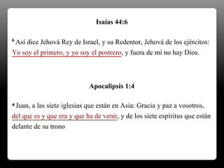 6 Así dice Jehová Rey de Israel, y su Redentor, Jehová de los ejércitos:
Yo soy el primero, y yo soy el postrero, y fuera de mí no hay Dios.
Isaías 44:6
4 Juan, a las siete iglesias que están en Asia: Gracia y paz a vosotros,
del que es y que era y que ha de venir, y de los siete espíritus que están
delante de su trono
Apocalipsis 1:4
 