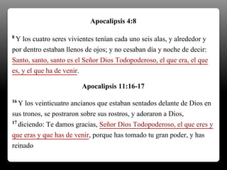 8 Y los cuatro seres vivientes tenían cada uno seis alas, y alrededor y
por dentro estaban llenos de ojos; y no cesaban día y noche de decir:
Santo, santo, santo es el Señor Dios Todopoderoso, el que era, el que
es, y el que ha de venir.
Apocalipsis 4:8
16 Y los veinticuatro ancianos que estaban sentados delante de Dios en
sus tronos, se postraron sobre sus rostros, y adoraron a Dios,
17 diciendo: Te damos gracias, Señor Dios Todopoderoso, el que eres y
que eras y que has de venir, porque has tomado tu gran poder, y has
reinado.
Apocalipsis 11:16-17
 