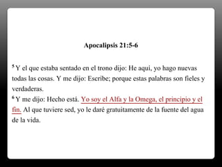 5 Y el que estaba sentado en el trono dijo: He aquí, yo hago nuevas
todas las cosas. Y me dijo: Escribe; porque estas palabras son fieles y
verdaderas.
6 Y me dijo: Hecho está. Yo soy el Alfa y la Omega, el principio y el
fin. Al que tuviere sed, yo le daré gratuitamente de la fuente del agua
de la vida.
Apocalipsis 21:5-6
 