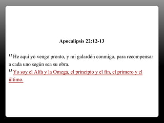 12 He aquí yo vengo pronto, y mi galardón conmigo, para recompensar
a cada uno según sea su obra.
13 Yo soy el Alfa y la Omega, el principio y el fin, el primero y el
último.
Apocalipsis 22:12-13
 
