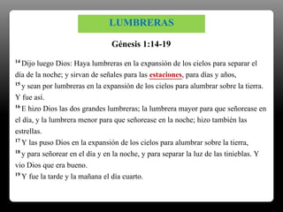 14 Dijo luego Dios: Haya lumbreras en la expansión de los cielos para separar el
día de la noche; y sirvan de señales para las estaciones, para días y años,
15 y sean por lumbreras en la expansión de los cielos para alumbrar sobre la tierra.
Y fue así.
16 E hizo Dios las dos grandes lumbreras; la lumbrera mayor para que señorease en
el día, y la lumbrera menor para que señorease en la noche; hizo también las
estrellas.
17 Y las puso Dios en la expansión de los cielos para alumbrar sobre la tierra,
18 y para señorear en el día y en la noche, y para separar la luz de las tinieblas. Y
vio Dios que era bueno.
19 Y fue la tarde y la mañana el día cuarto.
Génesis 1:14-19
LUMBRERAS
 