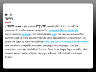 H4150
‫ֵד‬‫ע‬‫מוי‬
moéd
o ‫ֵד‬‫ע‬‫מי‬ moéd; o (femenino) ‫ה‬ָ‫ָד‬‫ע‬‫מוי‬ moadá (2Cr_8:13); de H3259;
propiamente nombramiento, designación, i.e. tiempo fijo o temporada;
específicamente festival; convencionalmente año; por implicación asamblea
(debido a que se reúne con un propósito def.); tecnicamente congregación; por
extensión lugar de reunión; también señal (por ser determinada de antemano):
año, asamblea, compañía, concertar, congregación, congregar, consejo,
determinar, estación, festividad, festival, fiesta, hora, largo, lugar, ocasión, plazo,
reunión, reunir, sazón, señalar, sinagoga, solemne, solemnidad, testimonio,
tiempo.
 