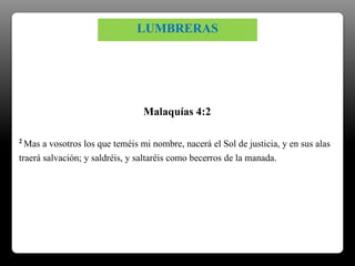 2 Mas a vosotros los que teméis mi nombre, nacerá el Sol de justicia, y en sus alas
traerá salvación; y saldréis, y saltaréis como becerros de la manada.
Malaquías 4:2
LUMBRERAS
 