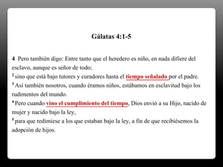 4 Pero también digo: Entre tanto que el heredero es niño, en nada difiere del
esclavo, aunque es señor de todo;
2 sino que está bajo tutores y curadores hasta el tiempo señalado por el padre.
3 Así también nosotros, cuando éramos niños, estábamos en esclavitud bajo los
rudimentos del mundo.
4 Pero cuando vino el cumplimiento del tiempo, Dios envió a su Hijo, nacido de
mujer y nacido bajo la ley,
5 para que redimiese a los que estaban bajo la ley, a fin de que recibiésemos la
adopción de hijos.
Gálatas 4:1-5
 