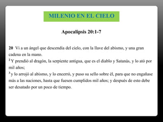 20 Vi a un ángel que descendía del cielo, con la llave del abismo, y una gran
cadena en la mano.
2 Y prendió al dragón, la serpiente antigua, que es el diablo y Satanás, y lo ató por
mil años;
3 y lo arrojó al abismo, y lo encerró, y puso su sello sobre él, para que no engañase
más a las naciones, hasta que fuesen cumplidos mil años; y después de esto debe
ser desatado por un poco de tiempo.
Apocalipsis 20:1-7
MILENIO EN EL CIELO
 