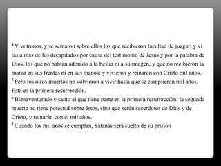 4 Y vi tronos, y se sentaron sobre ellos los que recibieron facultad de juzgar; y vi
las almas de los decapitados por causa del testimonio de Jesús y por la palabra de
Dios, los que no habían adorado a la bestia ni a su imagen, y que no recibieron la
marca en sus frentes ni en sus manos; y vivieron y reinaron con Cristo mil años.
5 Pero los otros muertos no volvieron a vivir hasta que se cumplieron mil años.
Esta es la primera resurrección.
6 Bienaventurado y santo el que tiene parte en la primera resurrección; la segunda
muerte no tiene potestad sobre éstos, sino que serán sacerdotes de Dios y de
Cristo, y reinarán con él mil años.
7 Cuando los mil años se cumplan, Satanás será suelto de su prisión
 
