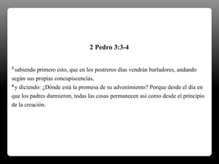 3 sabiendo primero esto, que en los postreros días vendrán burladores, andando
según sus propias concupiscencias,
4 y diciendo: ¿Dónde está la promesa de su advenimiento? Porque desde el día en
que los padres durmieron, todas las cosas permanecen así como desde el principio
de la creación.
2 Pedro 3:3-4
 