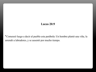 9 Comenzó luego a decir al pueblo esta parábola: Un hombre plantó una viña, la
arrendó a labradores, y se ausentó por mucho tiempo.
Lucas 20:9
 